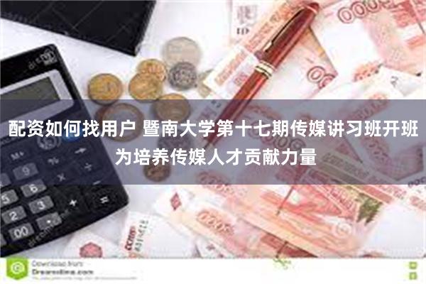 配资如何找用户 暨南大学第十七期传媒讲习班开班 为培养传媒人才贡献力量