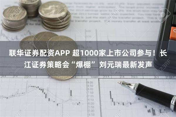 联华证券配资APP 超1000家上市公司参与！长江证券策略会“爆棚” 刘元瑞最新发声