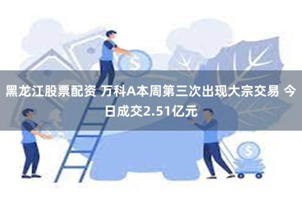 黑龙江股票配资 万科A本周第三次出现大宗交易 今日成交2.51亿元