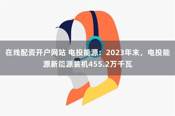 在线配资开户网站 电投能源：2023年末，电投能源新能源装机455.2万千瓦