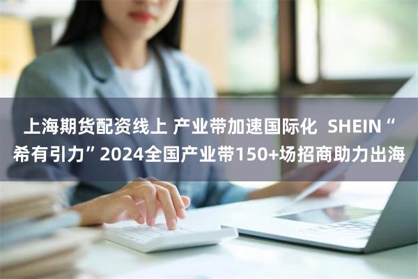 上海期货配资线上 产业带加速国际化  SHEIN“希有引力”2024全国产业带150+场招商助力出海