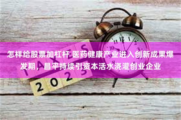 怎样给股票加杠杆 医药健康产业进入创新成果爆发期，昌平持续引资本活水浇灌创业企业