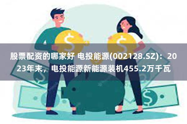 股票配资的哪家好 电投能源(002128.SZ)：2023年末，电投能源新能源装机455.2万千瓦