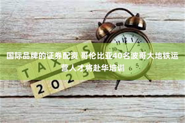 国际品牌的证券配资 哥伦比亚40名波哥大地铁运营人才将赴华培训