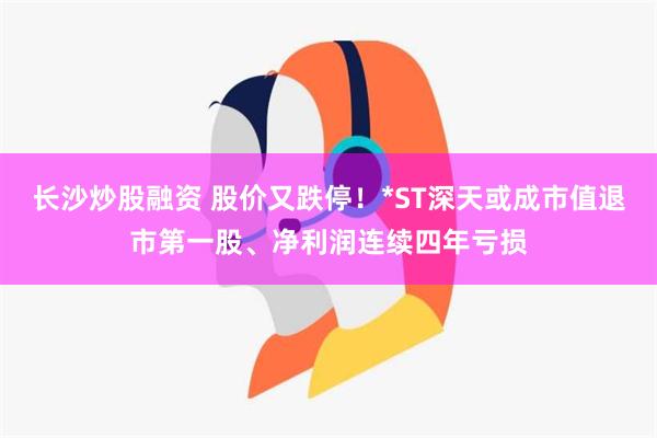 长沙炒股融资 股价又跌停！*ST深天或成市值退市第一股、净利润连续四年亏损