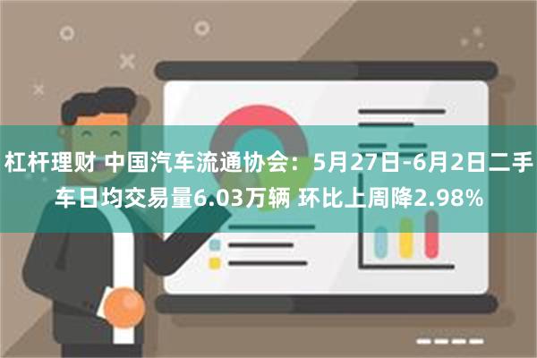 杠杆理财 中国汽车流通协会：5月27日-6月2日二手车日均交易量6.03万辆 环比上周降2.98%