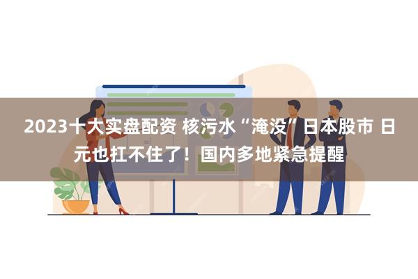 2023十大实盘配资 核污水“淹没”日本股市 日元也扛不住了！国内多地紧急提醒