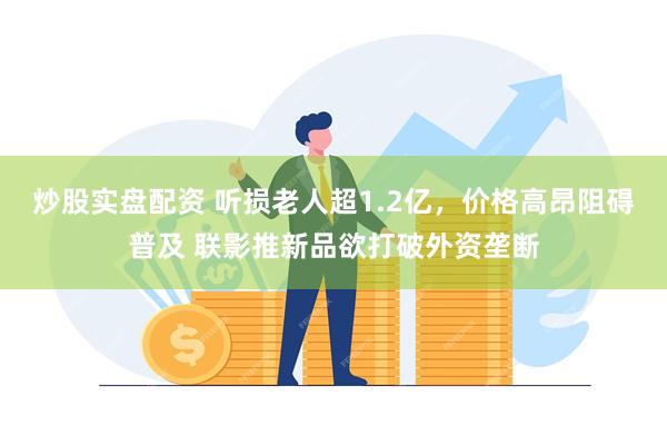 炒股实盘配资 听损老人超1.2亿，价格高昂阻碍普及 联影推新品欲打破外资垄断