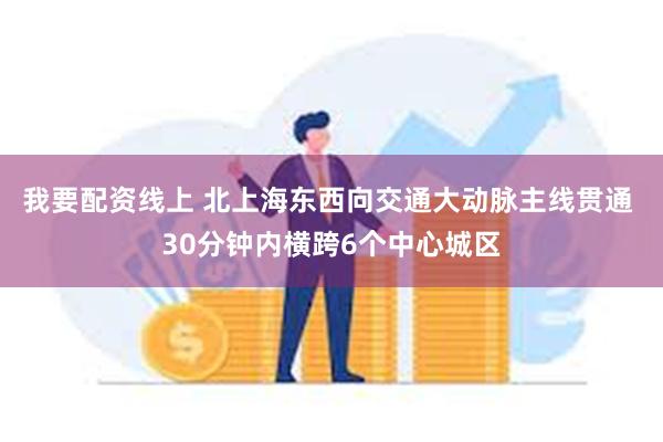 我要配资线上 北上海东西向交通大动脉主线贯通 30分钟内横跨6个中心城区