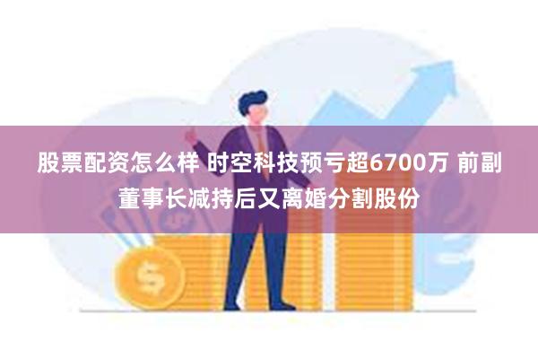 股票配资怎么样 时空科技预亏超6700万 前副董事长减持后又离婚分割股份