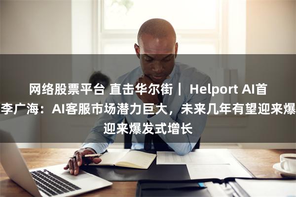 网络股票平台 直击华尔街｜ Helport AI首席执行官李广海：AI客服市场潜力巨大，未来几年有望迎来爆发式增长