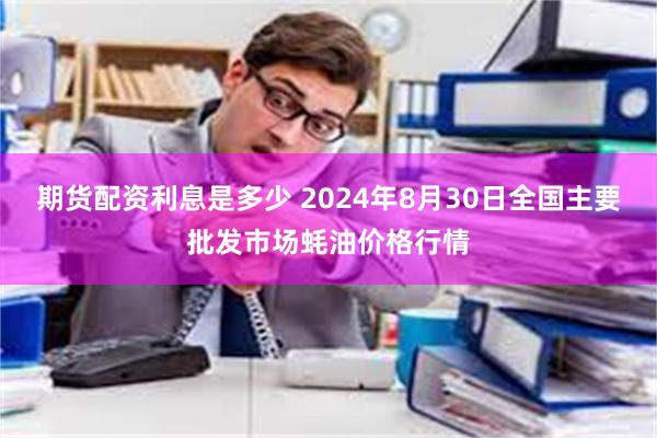 期货配资利息是多少 2024年8月30日全国主要批发市场蚝油价格行情