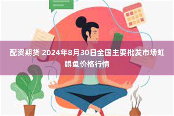 配资期货 2024年8月30日全国主要批发市场虹鳟鱼价格行情