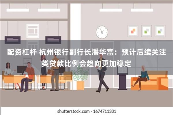 配资杠杆 杭州银行副行长潘华富：预计后续关注类贷款比例会趋向更加稳定