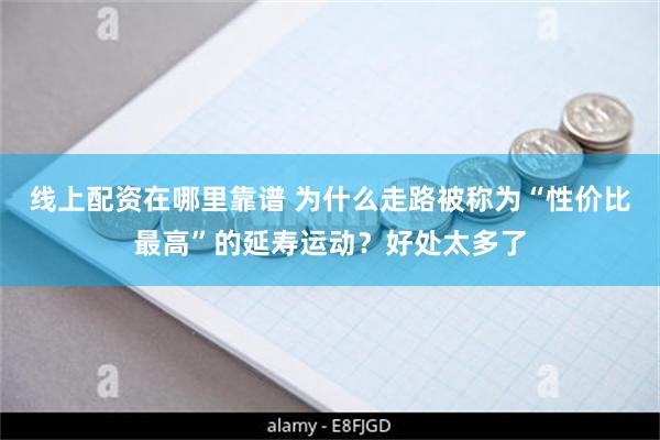 线上配资在哪里靠谱 为什么走路被称为“性价比最高”的延寿运动？好处太多了