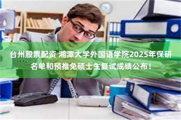 台州股票配资 湘潭大学外国语学院2025年保研名单和预推免硕士生复试成绩公布！