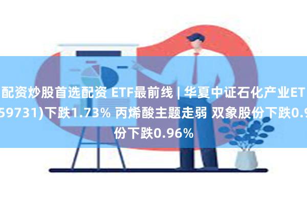 配资炒股首选配资 ETF最前线 | 华夏中证石化产业ETF(159731)下跌1.73% 丙烯酸主题走弱 双象股份下跌0.96%