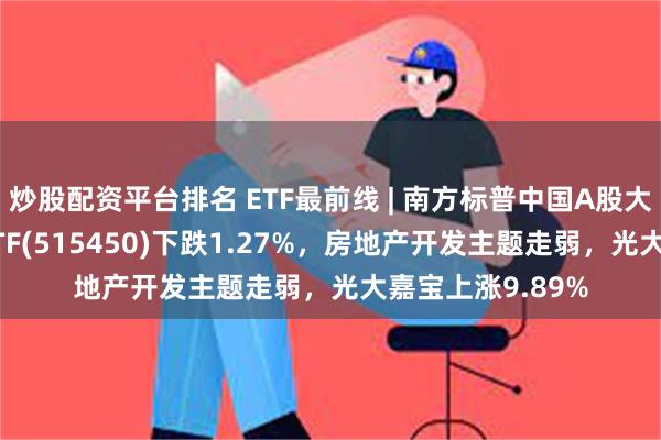 炒股配资平台排名 ETF最前线 | 南方标普中国A股大盘红利低波50ETF(515450)下跌1.27%，房地产开发主题走弱，光大嘉宝上涨9.89%