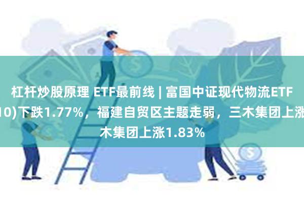 杠杆炒股原理 ETF最前线 | 富国中证现代物流ETF(516910)下跌1.77%，福建自贸区主题走弱，三木集团上涨1.83%