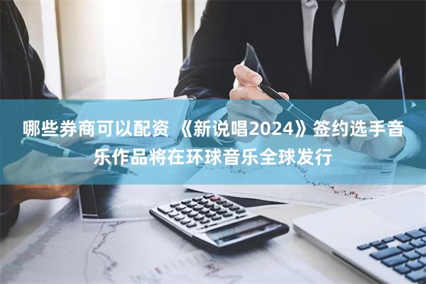 哪些券商可以配资 《新说唱2024》签约选手音乐作品将在环球音乐全球发行