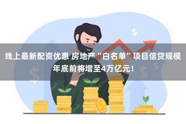 线上最新配资优惠 房地产“白名单”项目信贷规模年底前将增至4万亿元！