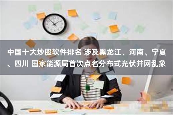 中国十大炒股软件排名 涉及黑龙江、河南、宁夏、四川 国家能源局首次点名分布式光伏并网乱象