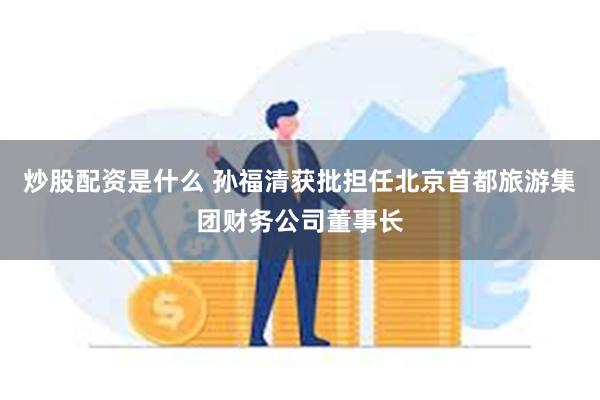 炒股配资是什么 孙福清获批担任北京首都旅游集团财务公司董事长