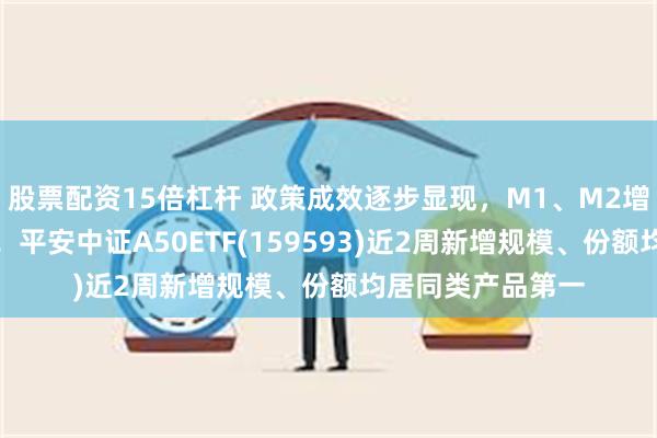 股票配资15倍杠杆 政策成效逐步显现，M1、M2增速双双企稳回升！平安中证A50ETF(159593)近2周新增规模、份额均居同类产品第一