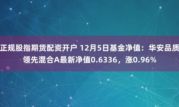 正规股指期货配资开户 12月5日基金净值：华安品质领先混合A最新净值0.6336，涨0.96%