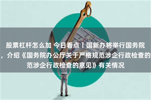 股票杠杆怎么加 今日看点丨国新办将举行国务院政策例行吹风会，介绍《国务院办公厅关于严格规范涉企行政检查的意见》有关情况