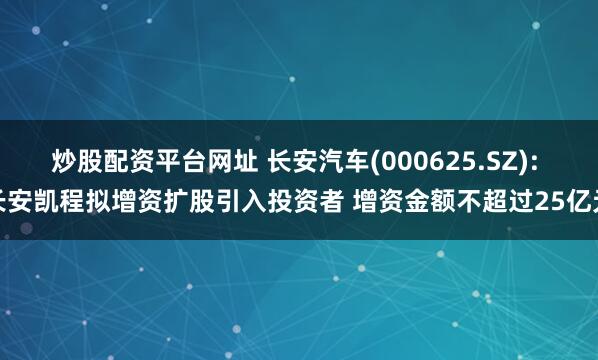 炒股配资平台网址 长安汽车(000625.SZ): 长安凯程拟增资扩股引入投资者 增资金额不超过25亿元