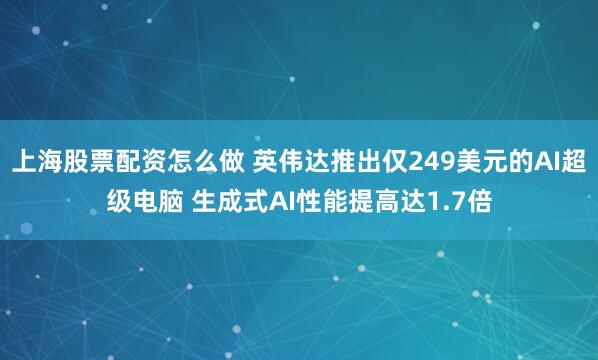 上海股票配资怎么做 英伟达推出仅249美元的AI超级电脑 生成式AI性能提高达1.7倍