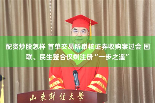 配资炒股怎样 首单交易所审核证券收购案过会 国联、民生整合仅剩注册“一步之遥”