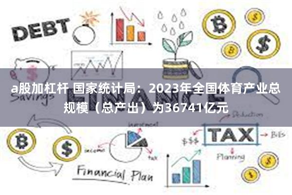 a股加杠杆 国家统计局：2023年全国体育产业总规模（总产出）为36741亿元