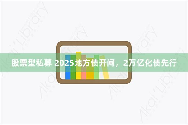 股票型私募 2025地方债开闸，2万亿化债先行