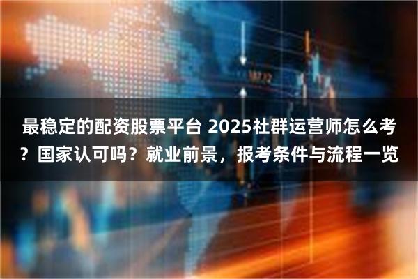 最稳定的配资股票平台 2025社群运营师怎么考？国家认可吗？就业前景，报考条件与流程一览