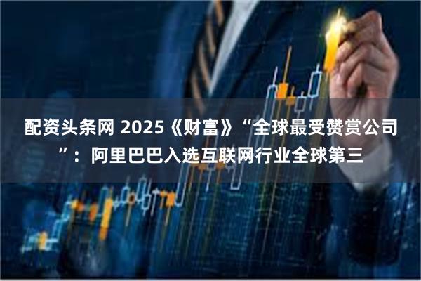 配资头条网 2025《财富》“全球最受赞赏公司”：阿里巴巴入选互联网行业全球第三