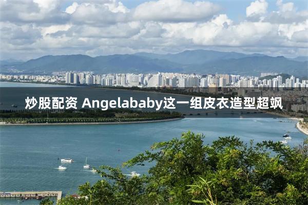 炒股配资 Angelababy这一组皮衣造型超飒