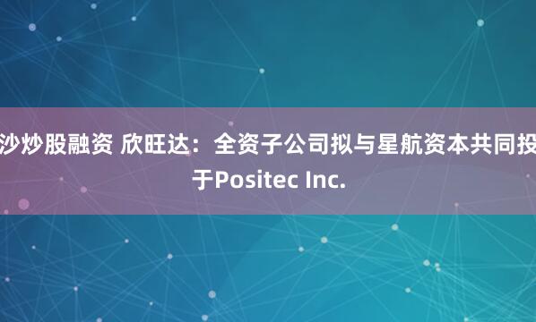 长沙炒股融资 欣旺达：全资子公司拟与星航资本共同投资于Positec Inc.