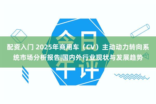 配资入门 2025年商用车（CV）主动动力转向系统市场分析报告|国内外行业现状与发展趋势