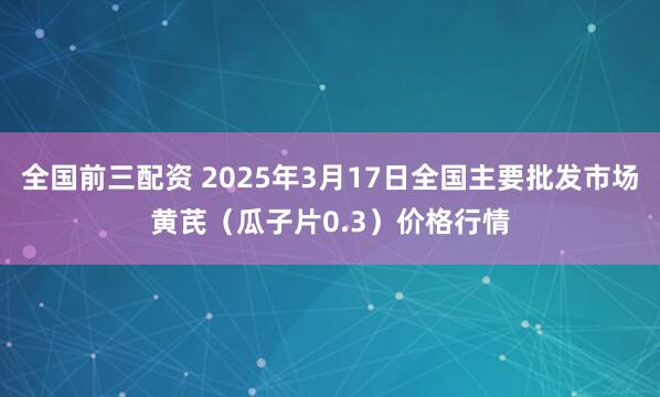 全国前三配资 2025年3月17日全国主要批发市场黄芪（瓜子片0.3）价格行情