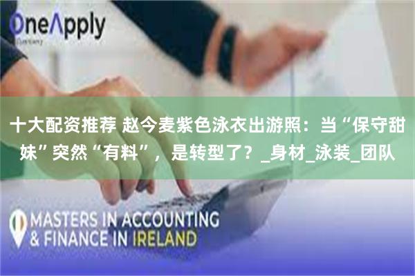 十大配资推荐 赵今麦紫色泳衣出游照：当“保守甜妹”突然“有料”，是转型了？_身材_泳装_团队