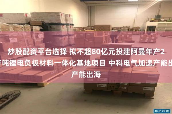 炒股配资平台选择 拟不超80亿元投建阿曼年产20万吨锂电负极材料一体化基地项目 中科电气加速产能出海