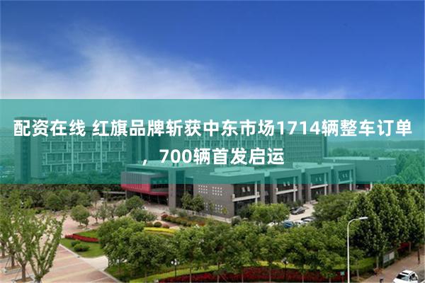 配资在线 红旗品牌斩获中东市场1714辆整车订单，700辆首发启运